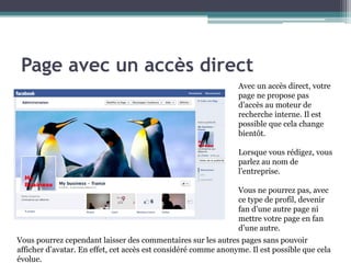 Page avec un accès direct 
3 
Avec un accès direct, votre page ne propose pas d’accès au moteur de recherche interne. Il est possible que cela change bientôt. 
Lorsque vous rédigez, vous parlez au nom de l’entreprise. 
Vous ne pourrez pas, avec ce type de profil, devenir fan d’une autre page ni mettre votre page en fan d’une autre. 
Vous pourrez cependant laisser des commentaires sur les autres pages sans pouvoir afficher d’avatar. En effet, cet accès est considéré comme anonyme. Il est possible que cela évolue.  
