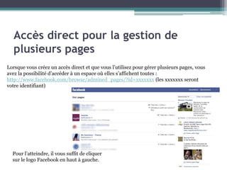 Accès direct pour la gestion de plusieurs pages 
4 
Lorsque vous créez un accès direct et que vous l’utilisez pour gérer plusieurs pages, vous avez la possibilité d’accéder à un espace où elles s’affichent toutes : 
http://www.facebook.com/browse/admined_pages/?id=xxxxxxx (les xxxxxxx seront votre identifiant) 
Pour l’atteindre, il vous suffit de cliquer sur le logo Facebook en haut à gauche.  