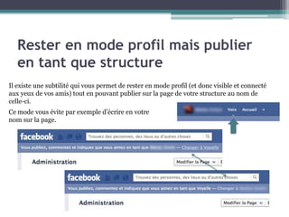 Rester en mode profil mais publier en tant que structure 
6 
Il existe une subtilité qui vous permet de rester en mode profil (et donc visible et connecté aux yeux de vos amis) tout en pouvant publier sur la page de votre structure au nom de celle-ci. 
Ce mode vous évite par exemple d’écrire en votre nom sur la page.  