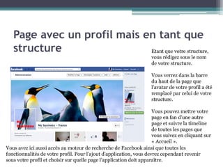 Page avec un profil mais en tant que structure 
7 
Etant que votre structure, vous rédigez sous le nom de votre structure. 
Vous verrez dans la barre du haut de la page que l’avatar de votre profil a été remplacé par celui de votre structure. 
Vous pouvez mettre votre page en fan d’une autre page et suivre la timeline de toutes les pages que vous suivez en cliquant sur « Accueil ». 
Vous avez ici aussi accès au moteur de recherche de Facebook ainsi que toutes les fonctionnalités de votre profil. Pour l’ajout d’application, vous devrez cependant revenir sous votre profil et choisir sur quelle page l’application doit apparaître.  
