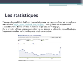 Les statistiques 
9 
Vous avez la possibilités d’afficher des statistiques de vos pages en allant par exemple sur cette adresse https://www.facebook.com/insights/. Pour que vos statistiques soient accessibles, vous devrez avoir un minimum de 30 fans sur votre page. 
Sur le premier tableau, vous pourrez observer sur un mois le ratio entre vos publications, les personnes qui en parlent et la portée totale par semaine.  