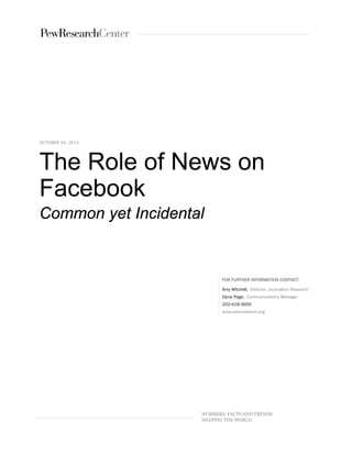 OCTOBER 24, 2013

The Role of News on
Facebook
Common yet Incidental

FOR FURTHER INFORMATION CONTACT:
Amy Mitchell, Director, Journalism Research
Dana Page, Communications Manager
202-419-3650
www.pewresearch.org

NUMBERS, FACTS AND TRENDS
SHAPING THE WORLD

 