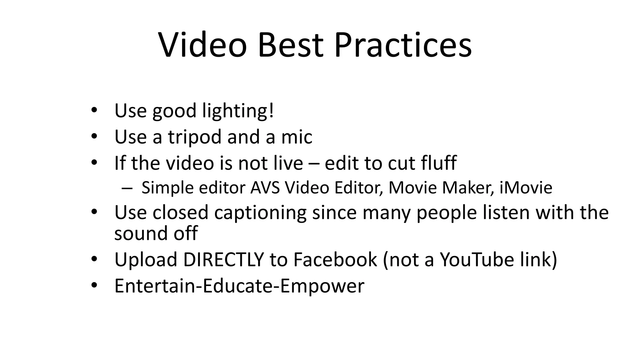 Video Best Practices
• Use good lighting!
• Use a tripod and a mic
• If the video is not live – edit to cut fluff
– Simple editor AVS Video Editor, Movie Maker, iMovie
• Use closed captioning since many people listen with the
sound off
• Upload DIRECTLY to Facebook (not a YouTube link)
• Entertain-Educate-Empower
 