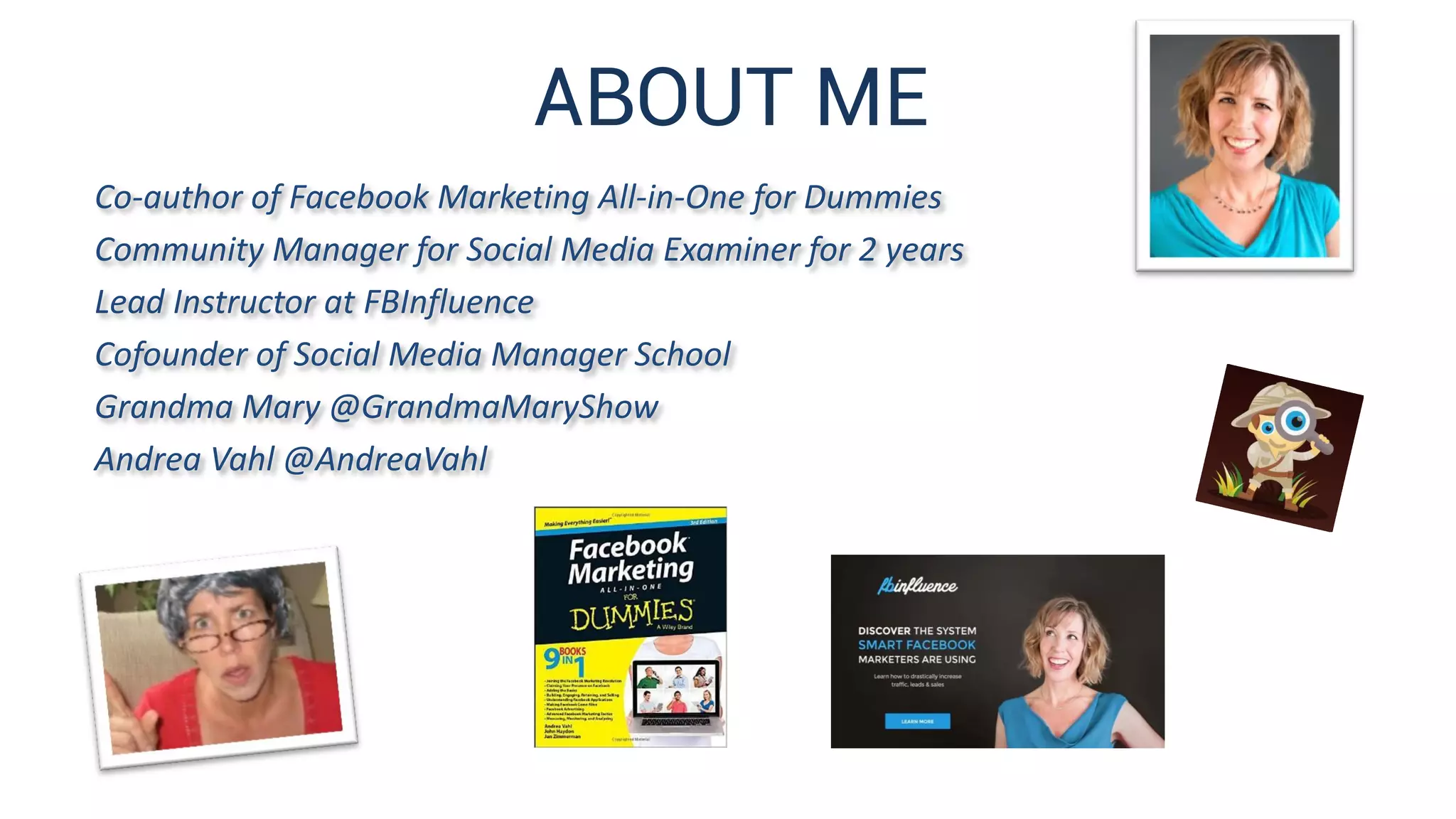 ABOUT ME
Co-author of Facebook Marketing All-in-One for Dummies
Community Manager for Social Media Examiner for 2 years
Lead Instructor at FBInfluence
Cofounder of Social Media Manager School
Grandma Mary @GrandmaMaryShow
Andrea Vahl @AndreaVahl
 