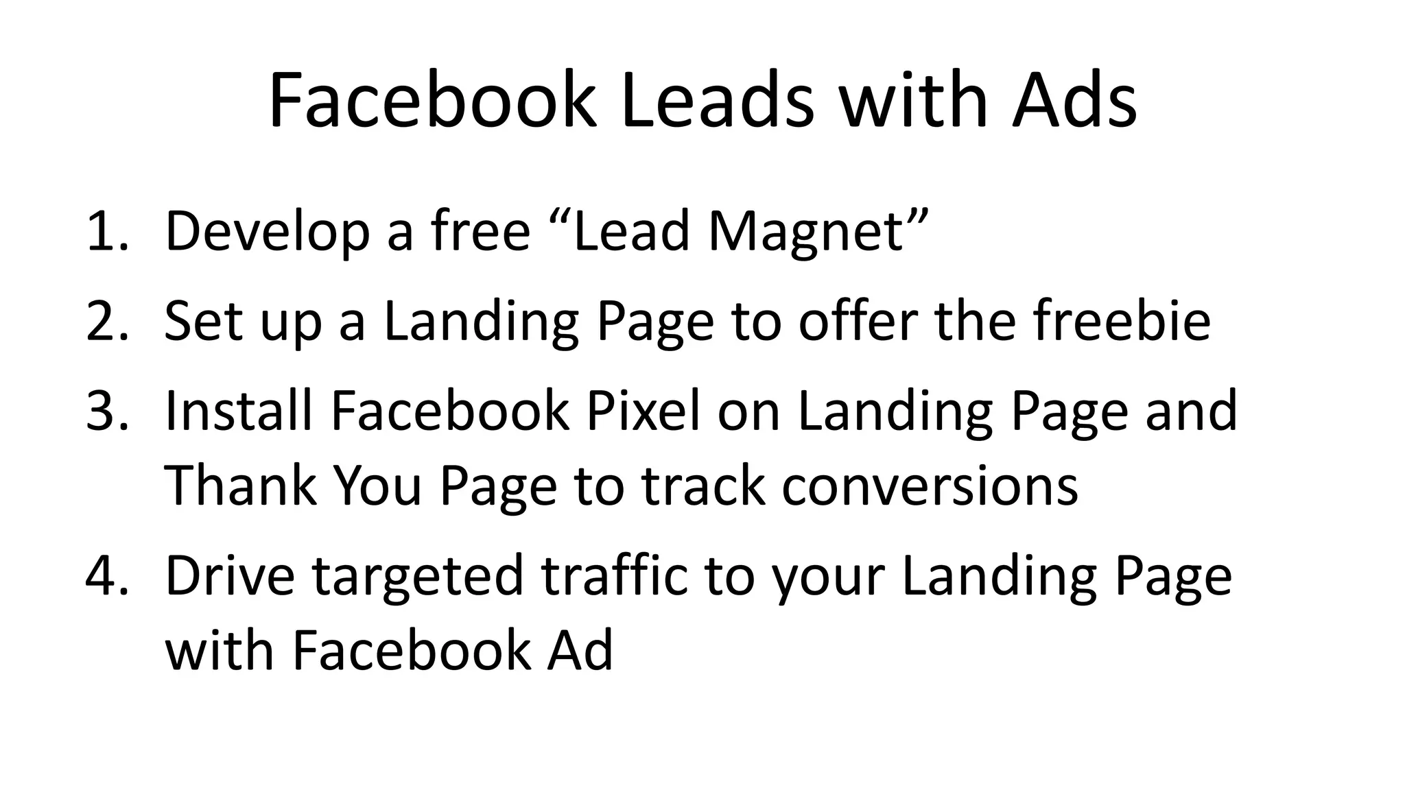 Facebook Leads with Ads
1. Develop a free “Lead Magnet”
2. Set up a Landing Page to offer the freebie
3. Install Facebook Pixel on Landing Page and
Thank You Page to track conversions
4. Drive targeted traffic to your Landing Page
with Facebook Ad
 