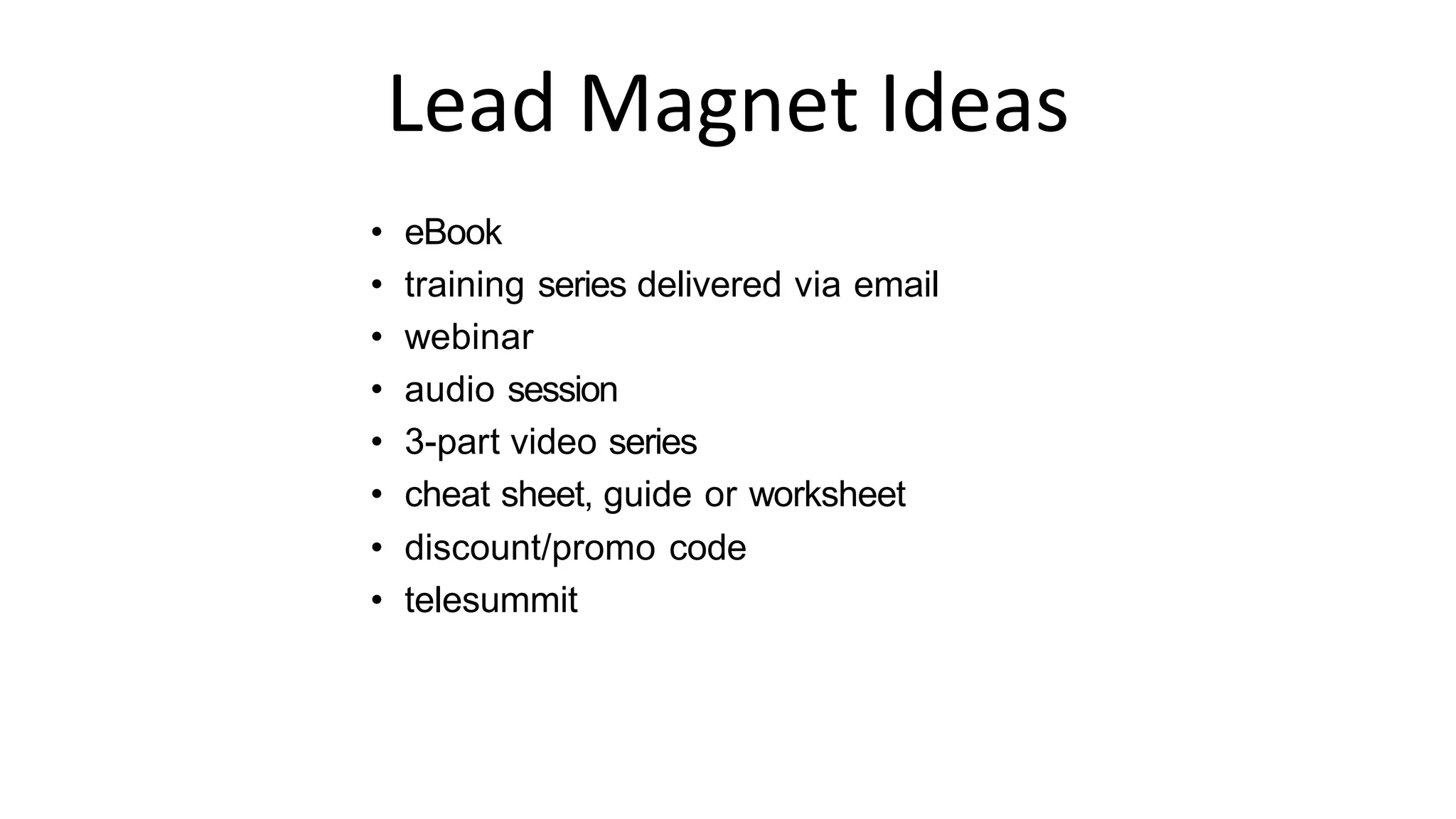 Lead Magnet Ideas
• eBook
• training series delivered via email
• webinar
• audio session
• 3-part video series
• cheat sheet, guide or worksheet
• discount/promo code
• telesummit
 