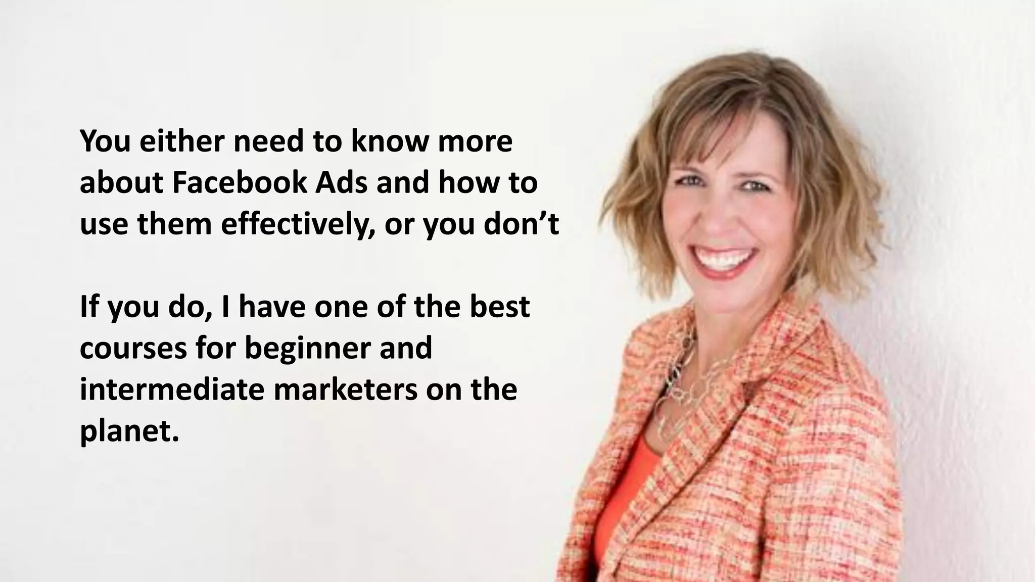 You either need to know more
about Facebook Ads and how to
use them effectively, or you don’t
If you do, I have one of the best
courses for beginner and
intermediate marketers on the
planet.
 
