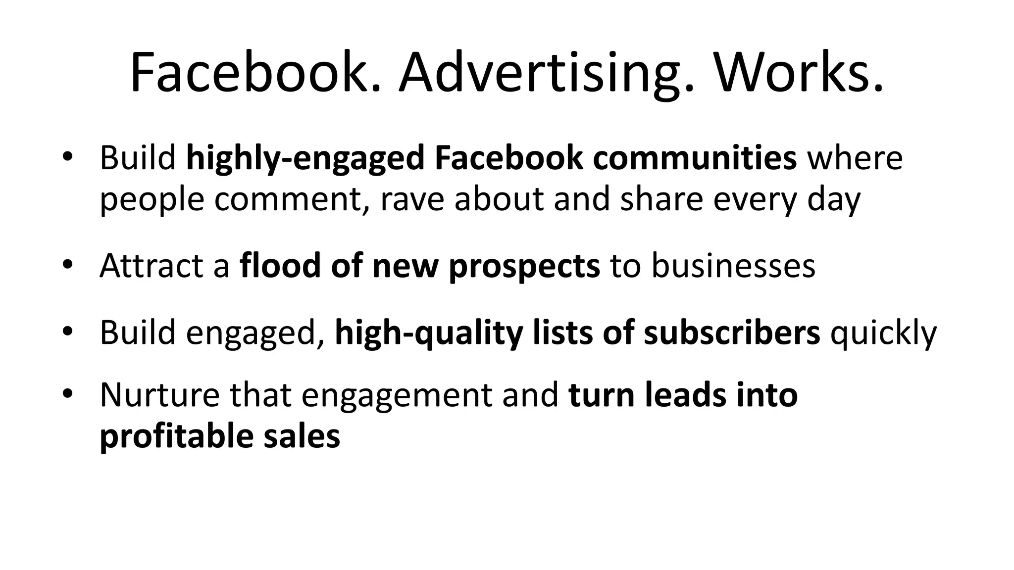 Facebook. Advertising. Works.
• Build highly-engaged Facebook communities where
people comment, rave about and share every day
• Attract a flood of new prospects to businesses
• Build engaged, high-quality lists of subscribers quickly
• Nurture that engagement and turn leads into
profitable sales
 