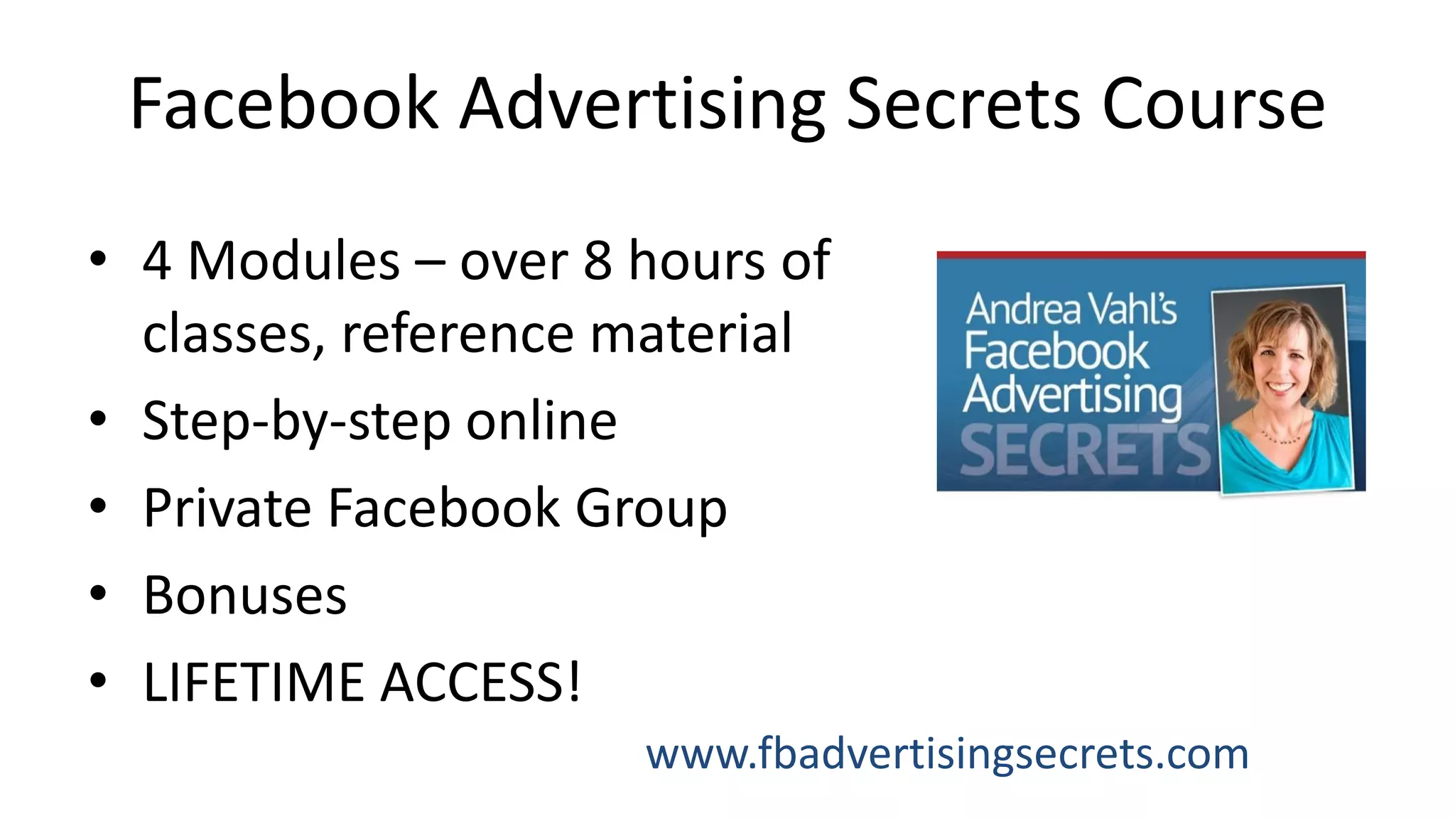 Facebook Advertising Secrets Course
• 4 Modules – over 8 hours of
classes, reference material
• Step-by-step online
• Private Facebook Group
• Bonuses
• LIFETIME ACCESS!
www.fbadvertisingsecrets.com
 