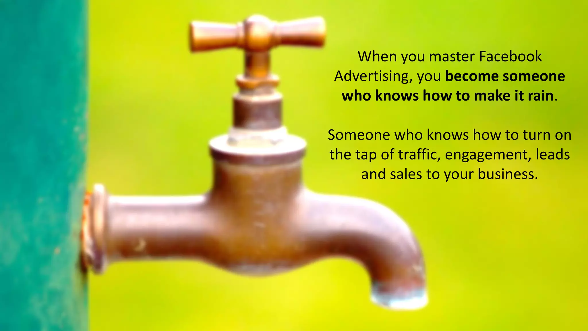 When you master Facebook
Advertising, you become someone
who knows how to make it rain.
Someone who knows how to turn on
the tap of traffic, engagement, leads
and sales to your business.
 