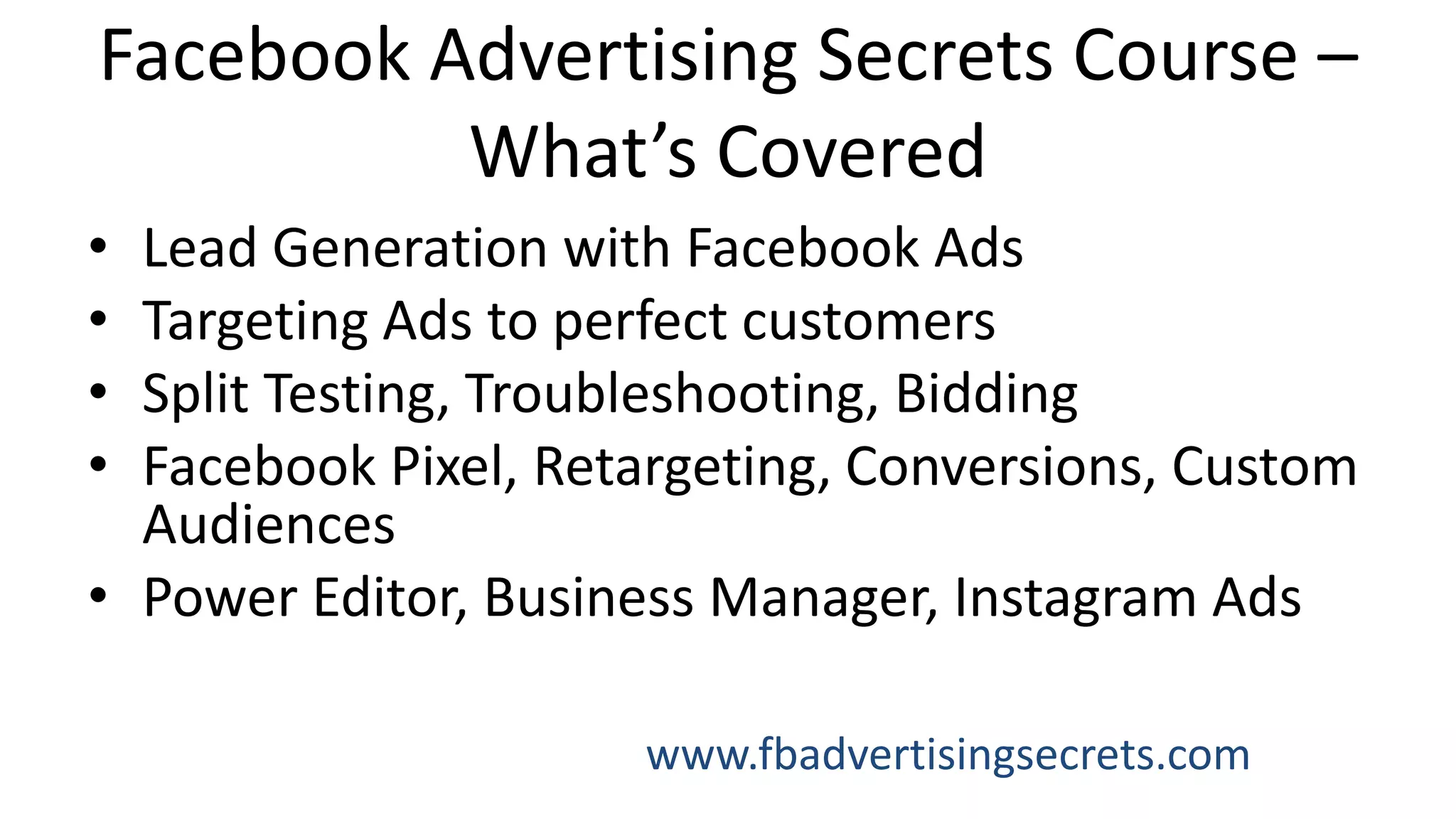 Facebook Advertising Secrets Course –
What’s Covered
• Lead Generation with Facebook Ads
• Targeting Ads to perfect customers
• Split Testing, Troubleshooting, Bidding
• Facebook Pixel, Retargeting, Conversions, Custom
Audiences
• Power Editor, Business Manager, Instagram Ads
www.fbadvertisingsecrets.com
 