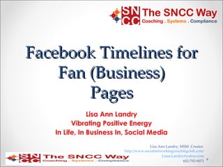Facebook Timelines for
    Fan (Business)
        Pages
               Lisa Ann Landry
         Vibrating Positive Energy
   In Life, In Business In, Social Media
                                       Lisa Ann Landry, MSM Creator
                         http://www.socialnetworkingcoachingclub.com/
                                              Lisaa.Landry@yahoo.com
                                                          602-793-9071
 