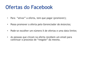 Ofertas do Facebook
•   Para “ativar” a oferta, tem que pagar (promover);

•   Posso promover a oferta pelo Gerenciador de Anúncios;

•   Pode-se escolher um número X de ofertas e uma data limite;

•   As pessoas que clicam na oferta recebem um email para
    continuar o processo de “resgate” da mesma.
 