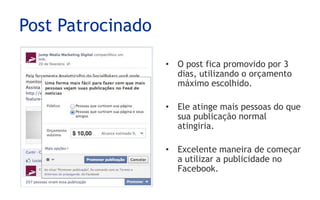 Post Patrocinado

                   • O post fica promovido por 3
                     dias, utilizando o orçamento
                     máximo escolhido.

                   • Ele atinge mais pessoas do que
                     sua publicação normal
                     atingiria.

                   • Excelente maneira de começar
                     a utilizar a publicidade no
                     Facebook.
 