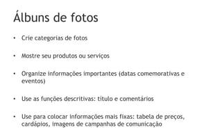 Álbuns de fotos
• Crie categorias de fotos

• Mostre seu produtos ou serviços

• Organize informações importantes (datas comemorativas e
  eventos)

• Use as funções descritivas: título e comentários

• Use para colocar informações mais fixas: tabela de preços,
  cardápios, imagens de campanhas de comunicação
 