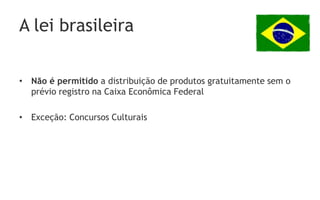 A lei brasileira

• Não é permitido a distribuição de produtos gratuitamente sem o
  prévio registro na Caixa Econômica Federal

• Exceção: Concursos Culturais
 