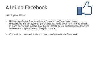 A lei do Facebook
Não é permitido:

•   Utilizar qualquer funcionalidade/recurso do Facebook como
    mecanismo de votação ou participação. Pode pedir um like ou check-
    in para participar, porém o registro formal desta participação deve ser
    feito em um aplicativo ou blog da marca.

•   Comunicar o vencedor de um concurso/sorteio via Facebook.
 