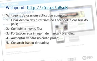 Wishpond: http://zfer.us/oBsoK
Vantagens de usar um aplicativo completo:
1. Ficar dentro das diretrizes do Facebook e das leis do
   país;
2. Conquistar novos fãs;
3. Fortalecer sua imagem de marca - branding
4. Aumentar vendas no curto prazo;
5. Construir banco de dados;
 