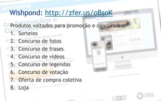 Wishpond: http://zfer.us/oBsoK
Produtos voltados para promoção e concursos
1. Sorteios
2. Concurso de fotos
3. Concurso de frases
4. Concurso de vídeos
5. Concurso de legendas
6. Concurso de votação
7. Oferta de compra coletiva
8. Loja
 