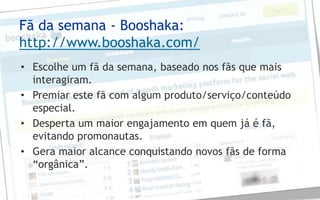 Fã da semana - Booshaka:
http://www.booshaka.com/
• Escolhe um fã da semana, baseado nos fãs que mais
  interagiram.
• Premiar este fã com algum produto/serviço/conteúdo
  especial.
• Desperta um maior engajamento em quem já é fã,
  evitando promonautas.
• Gera maior alcance conquistando novos fãs de forma
  “orgânica”.
 