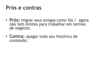 Prós e contras

• Prós: migrar seus amigos como fãs / agora
 não tem limites para trabalhar em termos
 de negócio;

• Contra: apagar todo seu histórico de
 conteúdo;
 