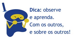Dica: observe
e aprenda.
Com os outros,
e sobre os outros!
 