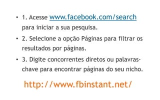 • 1. Acesse www.facebook.com/search
  para iniciar a sua pesquisa.
• 2. Selecione a opção Páginas para filtrar os
  resultados por páginas.
• 3. Digite concorrentes diretos ou palavras-
  chave para encontrar páginas do seu nicho.

  http://www.fbinstant.net/
 