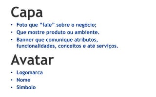 Capa
• Foto que “fale” sobre o negócio;
• Que mostre produto ou ambiente.
• Banner que comunique atributos,
  funcionalidades, conceitos e até serviços.


Avatar
• Logomarca
• Nome
• Símbolo
 
