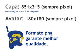 Capa: 851x315 (sempre pixel)
Menor largura aceita é de 399 pixels;


Avatar: 180x180 (sempre pixel)

                      Formato png
                      garante melhor
                      qualidade.
 