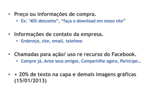 • Preço ou informações de compra.
   • Ex: "40% desconto”, “faça o download em nosso site”


• Informações de contato da empresa.
   • Endereço, site, email, telefone


• Chamadas para ação/ uso re recurso do Facebook.
   • Compre já, Avise seus amigos, Compartilhe agora, Participe…


• + 20% de texto na capa e demais imagens gráficas
  (15/01/2013)
 