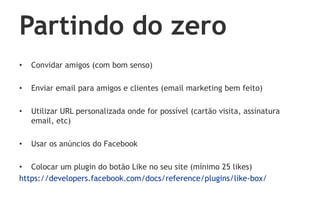 Partindo do zero
•   Convidar amigos (com bom senso)

•   Enviar email para amigos e clientes (email marketing bem feito)

•   Utilizar URL personalizada onde for possível (cartão visita, assinatura
    email, etc)

•   Usar os anúncios do Facebook

• Colocar um plugin do botão Like no seu site (mínimo 25 likes)
https://developers.facebook.com/docs/reference/plugins/like-box/
 