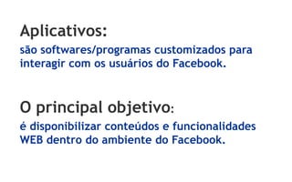 Aplicativos:
são softwares/programas customizados para
interagir com os usuários do Facebook.



O principal objetivo:
é disponibilizar conteúdos e funcionalidades
WEB dentro do ambiente do Facebook.
 