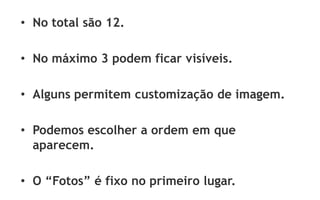 • No total são 12.

• No máximo 3 podem ficar visíveis.

• Alguns permitem customização de imagem.

• Podemos escolher a ordem em que
  aparecem.

• O “Fotos” é fixo no primeiro lugar.
 