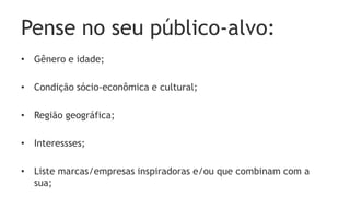 Pense no seu público-alvo:
• Gênero e idade;

• Condição sócio-econômica e cultural;

• Região geográfica;

• Interessses;

• Liste marcas/empresas inspiradoras e/ou que combinam com a
  sua;
 