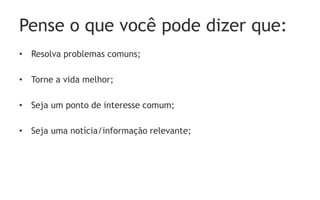 Pense o que você pode dizer que:
• Resolva problemas comuns;

• Torne a vida melhor;

• Seja um ponto de interesse comum;

• Seja uma notícia/informação relevante;
 