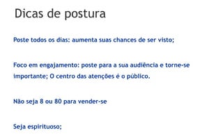 Dicas de postura
Poste todos os dias: aumenta suas chances de ser visto;



Foco em engajamento: poste para a sua audiência e torne-se
importante; O centro das atenções é o público.



Não seja 8 ou 80 para vender-se



Seja espirituoso;
 