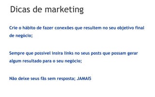 Dicas de marketing
Crie o hábito de fazer conexões que resultem no seu objetivo final
de negócio;



Sempre que possível insira links no seus posts que possam gerar
algum resultado para o seu negócio;



Não deixe seus fãs sem resposta; JAMAIS
 