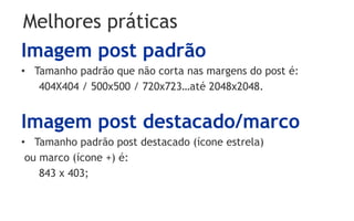 Melhores práticas
Imagem post padrão
• Tamanho padrão que não corta nas margens do post é:
   404X404 / 500x500 / 720x723…até 2048x2048.


Imagem post destacado/marco
• Tamanho padrão post destacado (ícone estrela)
 ou marco (ícone +) é:
    843 x 403;
 