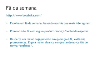 Fã da semana
http://www.booshaka.com/

•  Escolhe um fã da semana, baseado nos fãs que mais interagiram.

•  Premiar este fã com algum produto/serviço/conteúdo especial.

•  Desperta um maior engajamento em quem já é fã, evitando
   promonautas. E gera maior alcance conquistando novos fãs de
   forma “orgânica”.
 