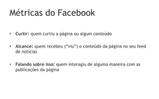 Métricas do Facebook

•  Curtir: quem curtiu a página ou algum conteúdo

•  Alcance: quem recebeu (“viu”) o conteúdo da página no seu feed
   de notícias

•  Falando sobre isso: quem interagiu de alguma maneira com as
   publicações da página
 