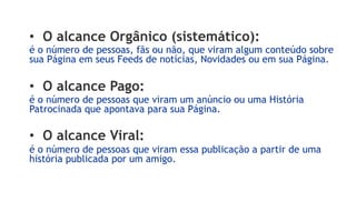 •  O alcance Orgânico (sistemático):
é o número de pessoas, fãs ou não, que viram algum conteúdo sobre
sua Página em seus Feeds de notícias, Novidades ou em sua Página.

•  O alcance Pago:
é o número de pessoas que viram um anúncio ou uma História
Patrocinada que apontava para sua Página.

•  O alcance Viral:
é o número de pessoas que viram essa publicação a partir de uma
história publicada por um amigo.
 