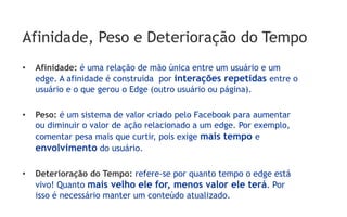 Afinidade, Peso e Deterioração do Tempo
•    Afinidade: é uma relação de mão única entre um usuário e um
     edge. A afinidade é construída por interações repetidas entre o
     usuário e o que gerou o Edge (outro usuário ou página).

•    Peso: é um sistema de valor criado pelo Facebook para aumentar
     ou diminuir o valor de ação relacionado a um edge. Por exemplo,
     comentar pesa mais que curtir, pois exige mais tempo e
     envolvimento do usuário.

•    Deterioração do Tempo: refere-se por quanto tempo o edge está
     vivo! Quanto mais velho ele for, menos valor ele terá. Por
     isso é necessário manter um conteúdo atualizado.
 