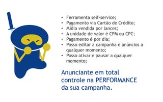 •  Ferramenta self-service;
•  Pagamento via Cartão de Crédito;
•  Mídia vendida por lances;
•  A unidade de valor é CPM ou CPC;
•  Pagamento é por dia;
•  Posso editar a campanha e anúncios a
   qualquer momento;
•  Posso ativar e pausar a qualquer
   momento;

Anunciante em total
controle na PERFORMANCE
da sua campanha.
 
