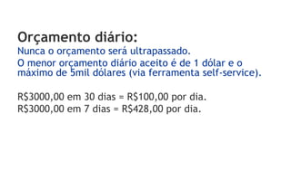 Orçamento diário:
Nunca o orçamento será ultrapassado.
O menor orçamento diário aceito é de 1 dólar e o
máximo de 5mil dólares (via ferramenta self-service).

R$3000,00 em 30 dias = R$100,00 por dia.
R$3000,00 em 7 dias = R$428,00 por dia.
 