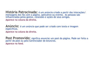 História Patrocinada:          é um anúncio criado a partir das interações/
mensagens dos fãs com a página, aplicativo ou evento. As pessoas são
influenciadas pelos gostos, conexões e ações de seus amigos.
Aparece na coluna da direita.

Anúncio:     é um anúncio que pode ser criado com texto e imagem
específicos.
Aparece na coluna da direita.

Post Promovido:         significa anunciar um post da página. Pode ser feito a
partir do post ou pelo Gerenciador de Anúncios.
Aparece no feed.
 
