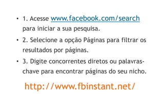 •  1. Acesse www.facebook.com/search
  para iniciar a sua pesquisa.
•  2. Selecione a opção Páginas para filtrar os
  resultados por páginas.
•  3. Digite concorrentes diretos ou palavras-
  chave para encontrar páginas do seu nicho.

  http://www.fbinstant.net/
 