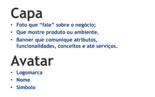 Capa
•  Foto que “fale” sobre o negócio;
•  Que mostre produto ou ambiente.
•  Banner que comunique atributos,
   funcionalidades, conceitos e até serviços.


Avatar
•  Logomarca
•  Nome
•  Símbolo
 