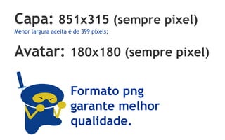 Capa: 851x315 (sempre pixel)
Menor largura aceita é de 399 pixels;



Avatar: 180x180 (sempre pixel)

                      Formato png
                      garante melhor
                      qualidade.
 