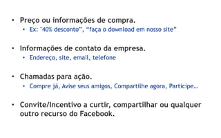 •  Preço ou informações de compra.
   •  Ex: "40% desconto”, “faça o download em nosso site”


•  Informações de contato da empresa.
   •  Endereço, site, email, telefone


•  Chamadas para ação.
   •  Compre já, Avise seus amigos, Compartilhe agora, Participe…


•  Convite/Incentivo a curtir, compartilhar ou qualquer
   outro recurso do Facebook.
 