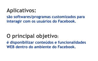 Aplicativos:
são softwares/programas customizados para
interagir com os usuários do Facebook.



O principal objetivo:
é disponibilizar conteúdos e funcionalidades
WEB dentro do ambiente do Facebook.
 